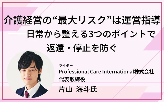 介護経営の“最大リスク”は運営指導──日常から整える3つのポイントで返還・停止を防ぐ