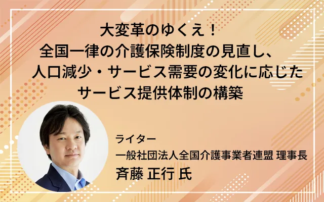 「大変革のゆくえ！全国一律の介護保険制度の見直し、　人口減少・サービス需要の変化に応じたサービス提供体制の構築」

